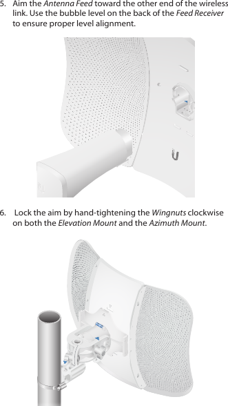 5.  Aim the Antenna Feed toward the other end of the wireless link. Use the bubble level on the back of the Feed Receiver to ensure proper level alignment.6.   Lock the aim by hand‑tightening the Wingnuts clockwise on both the Elevation Mount and the Azimuth Mount.