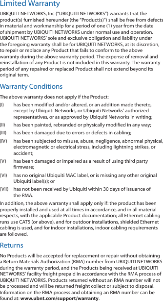 Limited WarrantyUBIQUITI NETWORKS, Inc (“UBIQUITI NETWORKS”) warrants that the product(s) furnished hereunder (the “Product(s)”) shall be free from defects in material and workmanship for a period of one (1) year from the date of shipment by UBIQUITI NETWORKS under normal use and operation. UBIQUITI NETWORKS’ sole and exclusive obligation and liability under the foregoing warranty shall be for UBIQUITI NETWORKS, at its discretion, to repair or replace any Product that fails to conform to the above warranty during the above warranty period. The expense of removal and reinstallation of any Product is not included in this warranty. The warranty period of any repaired or replaced Product shall not extend beyond its original term. Warranty ConditionsThe above warranty does not apply if the Product:(I)  has been modified and/or altered, or an addition made thereto, except by Ubiquiti Networks, or Ubiquiti Networks’ authorized representatives, or as approved by Ubiquiti Networks in writing;(II)  has been painted, rebranded or physically modified in any way;(III)  has been damaged due to errors or defects in cabling;(IV)  has been subjected to misuse, abuse, negligence, abnormal physical, electromagnetic or electrical stress, including lightning strikes, or accident;(V)  has been damaged or impaired as a result of using third party firmware;(VI)  has no original Ubiquiti MAC label, or is missing any other original Ubiquiti label(s); or(VII)  has not been received by Ubiquiti within 30 days of issuance of the RMA.In addition, the above warranty shall apply only if: the product has been properly installed and used at all times in accordance, and in all material respects, with the applicable Product documentation; all Ethernet cabling runs use CAT5 (or above), and for outdoor installations, shielded Ethernet cabling is used, and for indoor installations, indoor cabling requirements are followed.ReturnsNo Products will be accepted for replacement or repair without obtaining a Return Materials Authorization (RMA) number from UBIQUITI NETWORKS during the warranty period, and the Products being received at UBIQUITI NETWORKS’ facility freight prepaid in accordance with the RMA process of UBIQUITI NETWORKS. Products returned without an RMA number will not be processed and will be returned freight collect or subject to disposal. Information on the RMA process and obtaining an RMA number can be found at: www.ubnt.com/support/warranty.