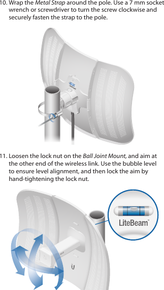 10. Wrap the Metal Strap around the pole. Use a 7 mm socket wrench or screwdriver to turn the screw clockwise and securely fasten the strap to the pole.11. Loosen the lock nut on the Ball Joint Mount, and aim at the other end of the wireless link. Use the bubble level to ensure level alignment, and then lock the aim by hand‑tightening the lock nut.