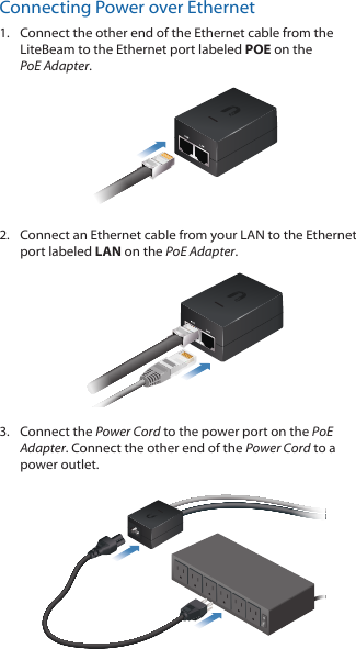 Connecting Power over Ethernet1.  Connect the other end of the Ethernet cable from the LiteBeam to the Ethernet port labeled POE on the PoEAdapter.2.  Connect an Ethernet cable from your LAN to the Ethernet port labeled LAN on the PoE Adapter. 3.  Connect the Power Cord to the power port on the PoE Adapter. Connect the other end of the Power Cord to a power outlet.