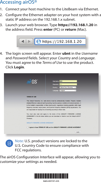 Accessing airOS®1.  Connect your host machine to the LiteBeam via Ethernet.2.  Configure the Ethernet adapter on your host system with a static IP address on the 192.168.1.x subnet.3.  Launch your web browser. Type https://192.168.1.20 in the address field. Press enter (PC) or return (Mac). 4.  The login screen will appear. Enter ubnt in the Username and Password fields. Select your Country and Language. You must agree to the Terms of Use to use the product. Click Login.Note: U.S. product versions are locked to the  U.S. Country Code to ensure compliance with  FCC regulations. The airOS Configuration Interface will appear, allowing you to customize your settings as needed.*640-00151-03*640-00151-03