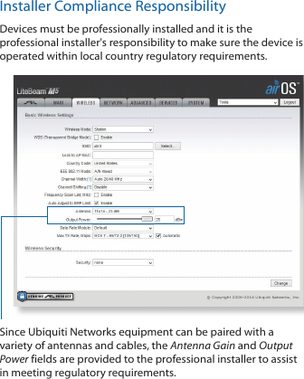 Installer Compliance ResponsibilityDevices must be professionally installed and it is the professional installer&apos;s responsibility to make sure the device is operated within local country regulatory requirements.Since Ubiquiti Networks equipment can be paired with a variety of antennas and cables, the Antenna Gain and Output Power fields are provided to the professional installer to assist in meeting regulatory requirements. 
