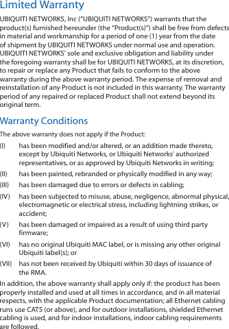 Limited WarrantyUBIQUITI NETWORKS, Inc (“UBIQUITI NETWORKS”) warrants that the product(s) furnished hereunder (the “Product(s)”) shall be free from defects in material and workmanship for a period of one (1) year from the date of shipment by UBIQUITI NETWORKS under normal use and operation. UBIQUITI NETWORKS’ sole and exclusive obligation and liability under the foregoing warranty shall be for UBIQUITI NETWORKS, at its discretion, to repair or replace any Product that fails to conform to the above warranty during the above warranty period. The expense of removal and reinstallation of any Product is not included in this warranty. The warranty period of any repaired or replaced Product shall not extend beyond its original term. Warranty ConditionsThe above warranty does not apply if the Product:(I)  has been modified and/or altered, or an addition made thereto, except by Ubiquiti Networks, or Ubiquiti Networks’ authorized representatives, or as approved by Ubiquiti Networks in writing;(II)  has been painted, rebranded or physically modified in any way;(III)  has been damaged due to errors or defects in cabling;(IV)  has been subjected to misuse, abuse, negligence, abnormal physical, electromagnetic or electrical stress, including lightning strikes, or accident;(V)  has been damaged or impaired as a result of using third party firmware;(VI)  has no original Ubiquiti MAC label, or is missing any other original Ubiquiti label(s); or(VII)  has not been received by Ubiquiti within 30 days of issuance of the RMA.In addition, the above warranty shall apply only if: the product has been properly installed and used at all times in accordance, and in all material respects, with the applicable Product documentation; all Ethernet cabling runs use CAT5 (or above), and for outdoor installations, shielded Ethernet cabling is used, and for indoor installations, indoor cabling requirements are followed.