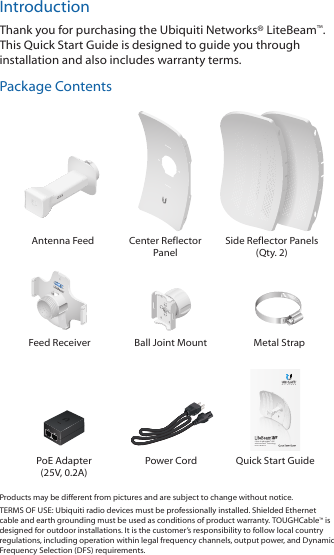 IntroductionThank you for purchasing the Ubiquiti Networks® LiteBeam™. This Quick Start Guide is designed to guide you through installation and also includes warranty terms.Package Contents Antenna Feed Center Reflector PanelSide Reflector Panels (Qty. 2)Feed Receiver Ball Joint Mount Metal Strap5 GHz 23 dBi airMAX® CPE with InnerFeed™ TechnologyModel: LBE-M5-23PoE Adapter (25V, 0.2A)Power Cord Quick Start GuideProducts may be different from pictures and are subject to change without notice. TERMS OF USE: Ubiquiti radio devices must be professionally installed. Shielded Ethernet cable and earth grounding must be used as conditions of product warranty. TOUGHCable™ is designed for outdoor installations. It is the customer’s responsibility to follow local country regulations, including operation within legal frequency channels, output power, and Dynamic Frequency Selection (DFS) requirements.