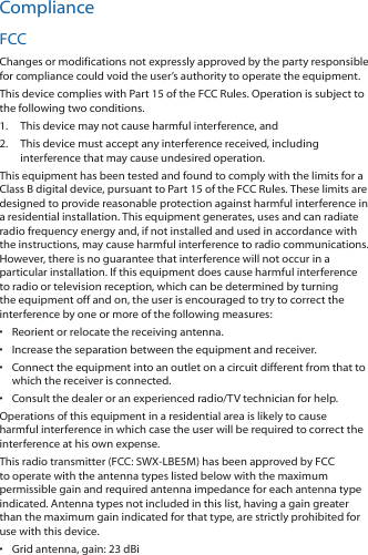 ComplianceFCCChanges or modifications not expressly approved by the party responsible for compliance could void the user’s authority to operate the equipment.This device complies with Part 15 of the FCC Rules. Operation is subject to the following two conditions.1.  This device may not cause harmful interference, and2.  This device must accept any interference received, including interference that may cause undesired operation.This equipment has been tested and found to comply with the limits for a Class B digital device, pursuant to Part 15 of the FCC Rules. These limits are designed to provide reasonable protection against harmful interference in a residential installation. This equipment generates, uses and can radiate radio frequency energy and, if not installed and used in accordance with the instructions, may cause harmful interference to radio communications. However, there is no guarantee that interference will not occur in a particular installation. If this equipment does cause harmful interference to radio or television reception, which can be determined by turning the equipment off and on, the user is encouraged to try to correct the interference by one or more of the following measures:•  Reorient or relocate the receiving antenna.•  Increase the separation between the equipment and receiver.•  Connect the equipment into an outlet on a circuit different from that to which the receiver is connected.•  Consult the dealer or an experienced radio/TV technician for help.Operations of this equipment in a residential area is likely to cause harmful interference in which case the user will be required to correct the interference at his own expense.This radio transmitter (FCC: SWX‑LBE5M) has been approved by FCC to operate with the antenna types listed below with the maximum permissible gain and required antenna impedance for each antenna type indicated. Antenna types not included in this list, having a gain greater than the maximum gain indicated for that type, are strictly prohibited for use with this device.•  Grid antenna, gain: 23 dBi