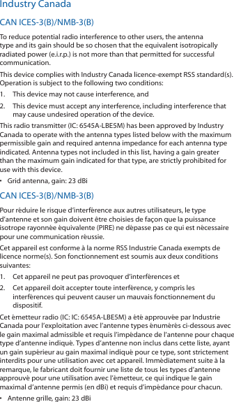 Industry CanadaCAN ICES‑3(B)/NMB‑3(B)To reduce potential radio interference to other users, the antenna type and its gain should be so chosen that the equivalent isotropically radiated power (e.i.r.p.) is not more than that permitted for successful communication.This device complies with Industry Canada licence‑exempt RSS standard(s). Operation is subject to the following two conditions: 1.  This device may not cause interference, and 2.  This device must accept any interference, including interference that may cause undesired operation of the device.This radio transmitter (IC: 6545A‑LBE5M) has been approved by Industry Canada to operate with the antenna types listed below with the maximum permissible gain and required antenna impedance for each antenna type indicated. Antenna types not included in this list, having a gain greater than the maximum gain indicated for that type, are strictly prohibited for use with this device.•  Grid antenna, gain: 23 dBiCAN ICES‑3(B)/NMB‑3(B)Pour réduire le risque d’interférence aux autres utilisateurs, le type d’antenne et son gain doivent être choisies de façon que la puissance isotrope rayonnée équivalente (PIRE) ne dépasse pas ce qui est nécessaire pour une communication réussie. Cet appareil est conforme à la norme RSS Industrie Canada exempts de licence norme(s). Son fonctionnement est soumis aux deux conditions suivantes:1.  Cet appareil ne peut pas provoquer d’interférences et 2.  Cet appareil doit accepter toute interférence, y compris les interférences qui peuvent causer un mauvais fonctionnement du dispositif.Cet émetteur radio (IC: IC: 6545A‑LBE5M) a été approuvée par Industrie Canada pour l’exploitation avec l’antenne types énumérés ci‑dessous avec le gain maximal admissible et requis l’impédance de l’antenne pour chaque type d’antenne indiqué. Types d’antenne non inclus dans cette liste, ayant un gain supérieur au gain maximal indiqué pour ce type, sont strictement interdits pour une utilisation avec cet appareil. Immédiatement suite à la remarque, le fabricant doit fournir une liste de tous les types d’antenne approuvé pour une utilisation avec l’émetteur, ce qui indique le gain maximal d’antenne permis (en dBi) et requis d’impédance pour chacun.•  Antenne grille, gain: 23 dBi