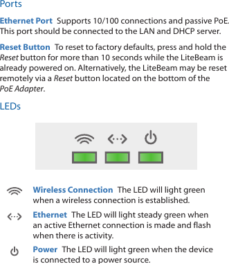 PortsEthernet Port  Supports 10/100 connections and passive PoE. This port should be connected to the LAN and DHCP server.Reset Button  To reset to factory defaults, press and hold the Reset button for more than 10 seconds while the LiteBeam is already poweredon. Alternatively, the LiteBeam may be reset remotely via a Reset button located on the bottom of the PoEAdapter.LEDsWireless Connection  The LED will light green when a wireless connection is established.Ethernet  The LED will light steady green when an active Ethernet connection is made and flash when there is activity.Power  The LED will light green when the device is connected to a power source.