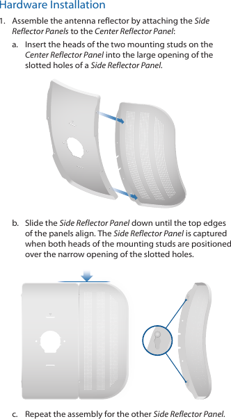 Hardware Installation1.  Assemble the antenna reflector by attaching the Side Reflector Panels to the Center Reflector Panel:a.  Insert the heads of the two mounting studs on the  Center Reflector Panel into the large opening of the slotted holes of a Side Reflector Panel. b.  Slide the Side Reflector Panel down until the top edges of the panels align. The Side Reflector Panel is captured when both heads of the mounting studs are positioned over the narrow opening of the slotted holes. c.  Repeat the assembly for the other Side Reflector Panel.