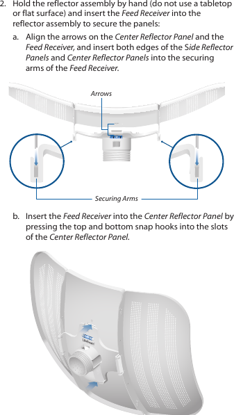 2.  Hold the reflector assembly by hand (do not use a tabletop or flat surface) and insert the Feed Receiver into the reflector assembly to secure the panels: a.  Align the arrows on the Center Reflector Panel and the Feed Receiver, and insert both edges of the Side Reflector Panels and Center Reflector Panels into the securing arms of the Feed Receiver.ArrowsSecuring Armsb.  Insert the Feed Receiver into the Center Reflector Panel by pressing the top and bottom snap hooks into the slots of the Center Reflector Panel.