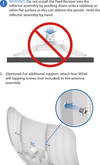 WARNING: Do not install the Feed Receiver into the reflector assembly by pushing down onto a tabletop or other flat surface as this can deform the panels.  Hold the reflector assembly by hand.3.  (Optional) For additional support, attach four M3x4 self‑tapping screws (not included) to the antenna assembly.