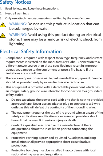 Safety Notices1.  Read, follow, and keep these instructions.2.  Heed all warnings.3.  Only use attachments/accessories specified by the manufacturer.WARNING: Do not use this product in location that can be submerged by water. WARNING: Avoid using this product during an electrical storm. There may be a remote risk of electric shock from lightning. Electrical Safety Information1.  Compliance is required with respect to voltage, frequency, and current requirements indicated on the manufacturer’s label. Connection to a different power source than those specified may result in improper operation, damage to the equipment or pose a fire hazard if the limitations are not followed.2.  There are no operator serviceable parts inside this equipment. Service should be provided only by a qualified service technician.3.  This equipment is provided with a detachable power cord which has an integral safety ground wire intended for connection to a grounded safety outlet.a.  Do not substitute the power cord with one that is not the provided approved type. Never use an adapter plug to connect to a 2-wire outlet as this will defeat the continuity of the grounding wire. b.  The equipment requires the use of the ground wire as a part of the safety certification, modification or misuse can provide a shock hazard that can result in serious injury or death.c.  Contact a qualified electrician or the manufacturer if there are questions about the installation prior to connecting the equipment.d.  Protective earthing is provided by Listed AC adapter. Building installation shall provide appropriate short-circuit backup protection.e.  Protective bonding must be installed in accordance with local national wiring rules and regulations.