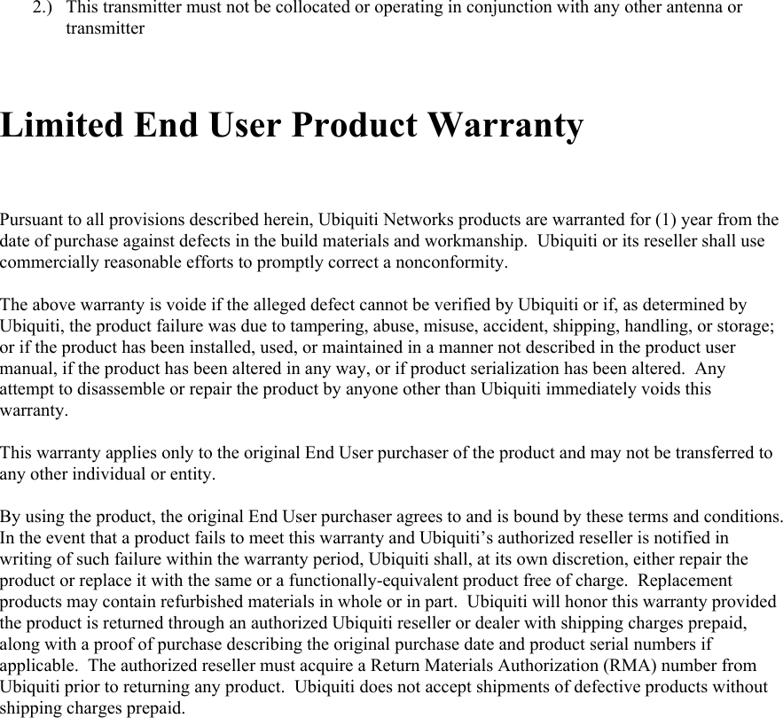 2.) This transmitter must not be collocated or operating in conjunction with any other antenna ortransmitterLimited End User Product WarrantyPursuant to all provisions described herein, Ubiquiti Networks products are warranted for (1) year from thedate of purchase against defects in the build materials and workmanship.  Ubiquiti or its reseller shall usecommercially reasonable efforts to promptly correct a nonconformity.The above warranty is voide if the alleged defect cannot be verified by Ubiquiti or if, as determined byUbiquiti, the product failure was due to tampering, abuse, misuse, accident, shipping, handling, or storage;or if the product has been installed, used, or maintained in a manner not described in the product usermanual, if the product has been altered in any way, or if product serialization has been altered.  Anyattempt to disassemble or repair the product by anyone other than Ubiquiti immediately voids thiswarranty.This warranty applies only to the original End User purchaser of the product and may not be transferred toany other individual or entity.By using the product, the original End User purchaser agrees to and is bound by these terms and conditions.In the event that a product fails to meet this warranty and Ubiquiti’s authorized reseller is notified inwriting of such failure within the warranty period, Ubiquiti shall, at its own discretion, either repair theproduct or replace it with the same or a functionally-equivalent product free of charge.  Replacementproducts may contain refurbished materials in whole or in part.  Ubiquiti will honor this warranty providedthe product is returned through an authorized Ubiquiti reseller or dealer with shipping charges prepaid,along with a proof of purchase describing the original purchase date and product serial numbers ifapplicable.  The authorized reseller must acquire a Return Materials Authorization (RMA) number fromUbiquiti prior to returning any product.  Ubiquiti does not accept shipments of defective products withoutshipping charges prepaid.