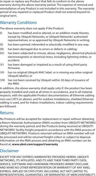 to repair or replace any Product that fails to conform to the above warranty during the above warranty period. The expense of removal and reinstallation of any Product is not included in this warranty. The warranty period of any repaired or replaced Product shall not extend beyond its original term. Warranty ConditionsThe above warranty does not apply if the Product:(I)  has been modified and/or altered, or an addition made thereto, except by Ubiquiti Networks, or Ubiquiti Networks’ authorized representatives, or as approved by Ubiquiti Networks in writing;(II)  has been painted, rebranded or physically modified in any way;(III)  has been damaged due to errors or defects in cabling;(IV)  has been subjected to misuse, abuse, negligence, abnormal physical, electromagnetic or electrical stress, including lightning strikes, or accident;(V)  has been damaged or impaired as a result of using third party firmware;(VI)  has no original Ubiquiti MAC label, or is missing any other original Ubiquiti label(s); or(VII)  has not been received by Ubiquiti within 30 days of issuance of the RMA.In addition, the above warranty shall apply only if: the product has been properly installed and used at all times in accordance, and in all material respects, with the applicable Product documentation; all Ethernet cabling runs use CAT5 (or above), and for outdoor installations, shielded Ethernet cabling is used, and for indoor installations, indoor cabling requirements are followed.ReturnsNo Products will be accepted for replacement or repair without obtaining a Return Materials Authorization (RMA) number from UBIQUITI NETWORKS during the warranty period, and the Products being received at UBIQUITI NETWORKS’ facility freight prepaid in accordance with the RMA process of UBIQUITI NETWORKS. Products returned without an RMA number will not be processed and will be returned freight collect or subject to disposal. Information on the RMA process and obtaining an RMA number can be found at: www.ubnt.com/support/warrantyDisclaimerEXCEPT FOR ANY EXPRESS WARRANTIES PROVIDED HEREIN, UBIQUITI NETWORKS, ITS AFFILIATES, AND ITS AND THEIR THIRD PARTY DATA, SERVICE, SOFTWARE AND HARDWARE PROVIDERS HEREBY DISCLAIM AND MAKE NO OTHER REPRESENTATION OR WARRANTY OF ANY KIND, EXPRESS, IMPLIED OR STATUTORY, INCLUDING, BUT NOT LIMITED TO, REPRESENTATIONS, GUARANTEES, OR WARRANTIES OF MERCHANTABILITY, 