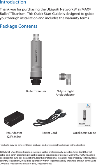 IntroductionThank you for purchasing the Ubiquiti Networks® airMAX® Bullet™ Titanium. This Quick Start Guide is designed to guide you through installation and includes the warranty terms.Package ContentsBullet Titanium N-Type Right Angle AdapterZero-Variable Outdoor RadioModel: BM2-TiPoE Adapter (24V, 0.5A) Power Cord Quick Start GuideProducts may be different from pictures and are subject to change without notice. TERMS OF USE: Ubiquiti radio devices must be professionally installed. Shielded Ethernet cable and earth grounding must be used as conditions of product warranty. TOUGHCable is designed for outdoor installations. It is the professional installer’s responsibility to follow local country regulations, including operation within legal frequency channels, output power, and Dynamic Frequency Selection (DFS) requirements.
