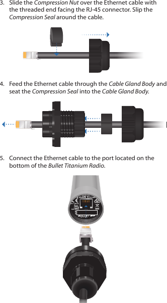 3.  Slide the Compression Nut over the Ethernet cable with the threaded end facing the RJ-45 connector. Slip the Compression Seal around the cable.4.  Feed the Ethernet cable through the Cable Gland Body and seat the Compression Seal into the Cable Gland Body.5.  Connect the Ethernet cable to the port located on the bottom of the Bullet Titanium Radio.