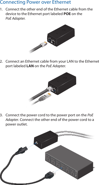 Connecting Power over Ethernet1.  Connect the other end of the Ethernet cable from the device to the Ethernet port labeled POE on the  PoE Adapter.2.  Connect an Ethernet cable from your LAN to the Ethernet port labeled LAN on the PoE Adapter. 3.  Connect the power cord to the power port on the PoE Adapter. Connect the other end of the power cord to a power outlet. 