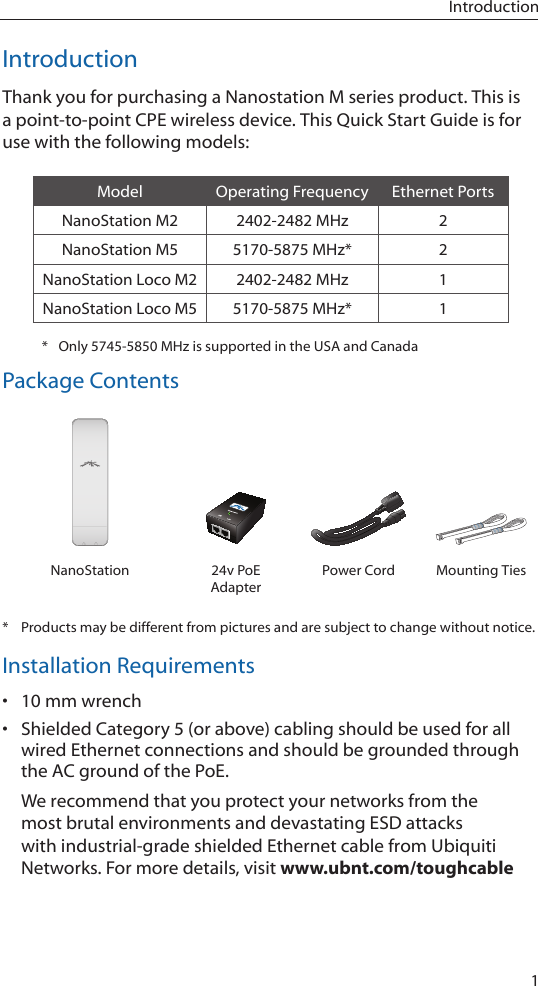 1IntroductionIntroductionThank you for purchasing a Nanostation M series product. This is a point-to-point CPE wireless device. This Quick Start Guide is for use with the following models:Model Operating Frequency Ethernet PortsNanoStation M2 2402-2482 MHz 2NanoStation M5 5170-5875 MHz* 2NanoStation Loco M2 2402-2482 MHz 1NanoStation Loco M5 5170-5875 MHz* 1*  Only 5745-5850 MHz is supported in the USA and CanadaPackage ContentsUBIQUITI NNETWORKSUBIQUITI NETUBIQUITI NNETWORKSUBIQUITI NETNanoStation 24v PoE AdapterPower Cord Mounting Ties*  Products may be different from pictures and are subject to change without notice.Installation Requirements• 10 mm wrench• Shielded Category 5 (or above) cabling should be used for all wired Ethernet connections and should be grounded through the AC ground of the PoE.We recommend that you protect your networks from the most brutal environments and devastating ESD attacks with industrial-grade shielded Ethernet cable from Ubiquiti Networks. For more details, visit www.ubnt.com/toughcable