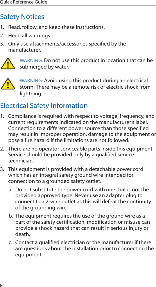 8Quick Reference GuideSafety Notices1.  Read, follow, and keep these instructions.2.  Heed all warnings.3.  Only use attachments/accessories specified by the manufacturer.WARNING: Do not use this product in location that can be submerged by water.  WARNING: Avoid using this product during an electrical storm. There may be a remote risk of electric shock from lightning. Electrical Safety Information1.  Compliance is required with respect to voltage, frequency, and current requirements indicated on the manufacturer’s label. Connection to a different power source than those specified may result in improper operation, damage to the equipment or pose a fire hazard if the limitations are not followed.2.  There are no operator serviceable parts inside this equipment. Service should be provided only by a qualified service technician.3.  This equipment is provided with a detachable power cord which has an integral safety ground wire intended for connection to a grounded safety outlet.a.  Do not substitute the power cord with one that is not the provided approved type. Never use an adapter plug to connect to a 2-wire outlet as this will defeat the continuity of the grounding wire. b.  The equipment requires the use of the ground wire as a part of the safety certification, modification or misuse can provide a shock hazard that can result in serious injury or death.c.  Contact a qualified electrician or the manufacturer if there are questions about the installation prior to connecting the equipment.