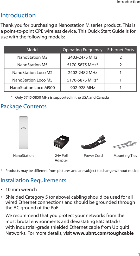 1IntroductionIntroductionThank you for purchasing a Nanostation M series product. This is a point-to-point CPE wireless device. This Quick Start Guide is for use with the following models:Model Operating Frequency Ethernet PortsNanoStation M2 2403-2475 MHz 2NanoStation M5 5170-5875 MHz* 2NanoStation Loco M2 2402-2482 MHz 1NanoStation Loco M5 5170-5875 MHz* 1NanoStation Loco M900 902-928 MHz 1*  Only 5745-5850 MHz is supported in the USA and CanadaPackage ContentsUBIQUITI NNETWORKSUBIQUITI NETUBIQUITI NNETWORKSUBIQUITI NETNanoStation 24v PoE AdapterPower Cord Mounting Ties*  Products may be different from pictures and are subject to change without notice.Installation Requirements• 10 mm wrench• Shielded Category 5 (or above) cabling should be used for all wired Ethernet connections and should be grounded through the AC ground of the PoE.We recommend that you protect your networks from the most brutal environments and devastating ESD attacks with industrial-grade shielded Ethernet cable from Ubiquiti Networks. For more details, visit www.ubnt.com/toughcable