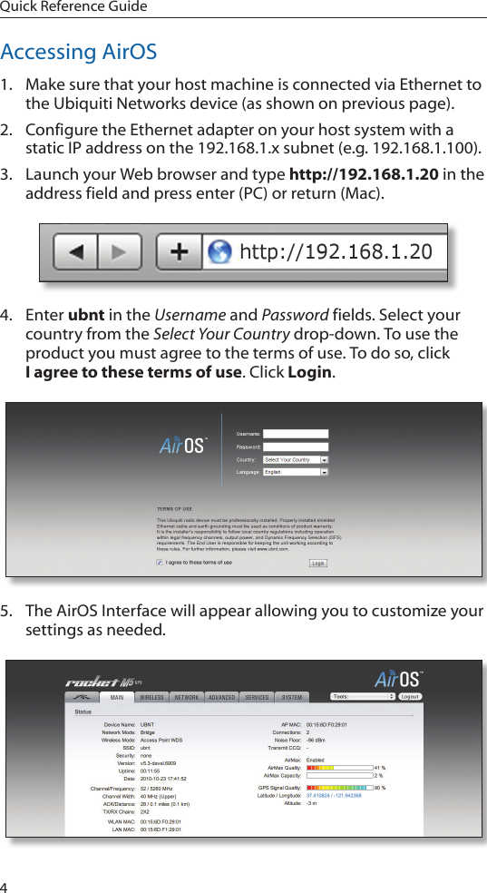 4Quick Reference GuideAccessing AirOS1.  Make sure that your host machine is connected via Ethernet to the Ubiquiti Networks device (as shown on previous page). 2.  Configure the Ethernet adapter on your host system with a static IP address on the 192.168.1.x subnet (e.g. 192.168.1.100).3.  Launch your Web browser and type http://192.168.1.20 in the address field and press enter (PC) or return (Mac). 4.  Enter ubnt in the Username and Password fields. Select your country from the Select Your Country drop-down. To use the product you must agree to the terms of use. To do so, click  I agree to these terms of use. Click Login.5.  The AirOS Interface will appear allowing you to customize your settings as needed. 