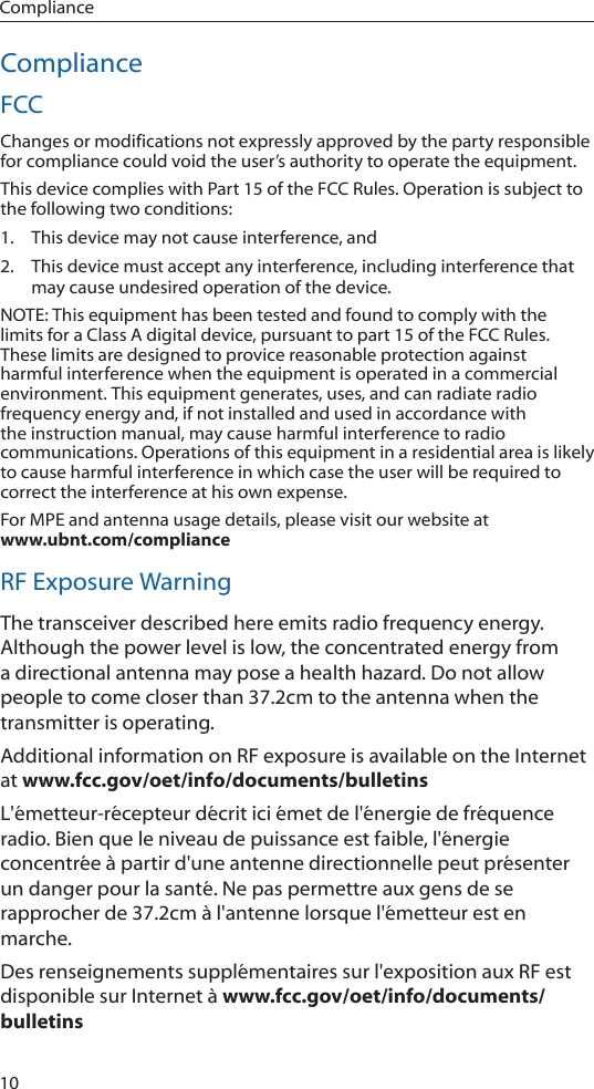 10ComplianceComplianceFCCChanges or modifications not expressly approved by the party responsible for compliance could void the user’s authority to operate the equipment.This device complies with Part 15 of the FCC Rules. Operation is subject to the following two conditions:1.  This device may not cause interference, and2.  This device must accept any interference, including interference that may cause undesired operation of the device. NOTE: This equipment has been tested and found to comply with the limits for a Class A digital device, pursuant to part 15 of the FCC Rules. These limits are designed to provice reasonable protection against harmful interference when the equipment is operated in a commercial environment. This equipment generates, uses, and can radiate radio frequency energy and, if not installed and used in accordance with the instruction manual, may cause harmful interference to radio communications. Operations of this equipment in a residential area is likely to cause harmful interference in which case the user will be required to correct the interference at his own expense. For MPE and antenna usage details, please visit our website at  www.ubnt.com/complianceRF Exposure WarningThe transceiver described here emits radio frequency energy. Although the power level is low, the concentrated energy from a directional antenna may pose a health hazard. Do not allow people to come closer than 37.2cm to the antenna when the transmitter is operating. Additional information on RF exposure is available on the Internet at www.fcc.gov/oet/info/documents/bulletinsL&apos;émetteur‑récepteur décrit ici émet de l&apos;énergie de fréquence radio. Bien que le niveau de puissance est faible, l&apos;énergie concentrée à partir d&apos;une antenne directionnelle peut présenter un danger pour la santé. Ne pas permettre aux gens de se rapprocher de 37.2cm à l&apos;antenne lorsque l&apos;émetteur est en marche. Des renseignements supplémentaires sur l&apos;exposition aux RF est disponible sur Internet à www.fcc.gov/oet/info/documents/bulletins