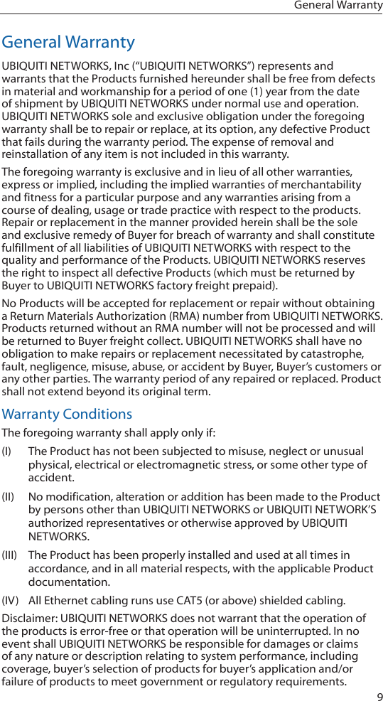 9General WarrantyGeneral WarrantyUBIQUITI NETWORKS, Inc (“UBIQUITI NETWORKS”) represents and warrants that the Products furnished hereunder shall be free from defects in material and workmanship for a period of one (1) year from the date of shipment by UBIQUITI NETWORKS under normal use and operation. UBIQUITI NETWORKS sole and exclusive obligation under the foregoing warranty shall be to repair or replace, at its option, any defective Product that fails during the warranty period. The expense of removal and reinstallation of any item is not included in this warranty.The foregoing warranty is exclusive and in lieu of all other warranties, express or implied, including the implied warranties of merchantability and fitness for a particular purpose and any warranties arising from a course of dealing, usage or trade practice with respect to the products. Repair or replacement in the manner provided herein shall be the sole and exclusive remedy of Buyer for breach of warranty and shall constitute fulfillment of all liabilities of UBIQUITI NETWORKS with respect to the quality and performance of the Products. UBIQUITI NETWORKS reserves the right to inspect all defective Products (which must be returned by Buyer to UBIQUITI NETWORKS factory freight prepaid).No Products will be accepted for replacement or repair without obtaining a Return Materials Authorization (RMA) number from UBIQUITI NETWORKS. Products returned without an RMA number will not be processed and will be returned to Buyer freight collect. UBIQUITI NETWORKS shall have no obligation to make repairs or replacement necessitated by catastrophe, fault, negligence, misuse, abuse, or accident by Buyer, Buyer’s customers or any other parties. The warranty period of any repaired or replaced. Product shall not extend beyond its original term.Warranty ConditionsThe foregoing warranty shall apply only if:(I)  The Product has not been subjected to misuse, neglect or unusual physical, electrical or electromagnetic stress, or some other type of accident.(II)  No modification, alteration or addition has been made to the Product by persons other than UBIQUITI NETWORKS or UBIQUITI NETWORK’S authorized representatives or otherwise approved by UBIQUITI NETWORKS.(III)  The Product has been properly installed and used at all times in accordance, and in all material respects, with the applicable Product documentation.(IV)  All Ethernet cabling runs use CAT5 (or above) shielded cabling.Disclaimer: UBIQUITI NETWORKS does not warrant that the operation of the products is error‑free or that operation will be uninterrupted. In no event shall UBIQUITI NETWORKS be responsible for damages or claims of any nature or description relating to system performance, including coverage, buyer’s selection of products for buyer’s application and/or failure of products to meet government or regulatory requirements.