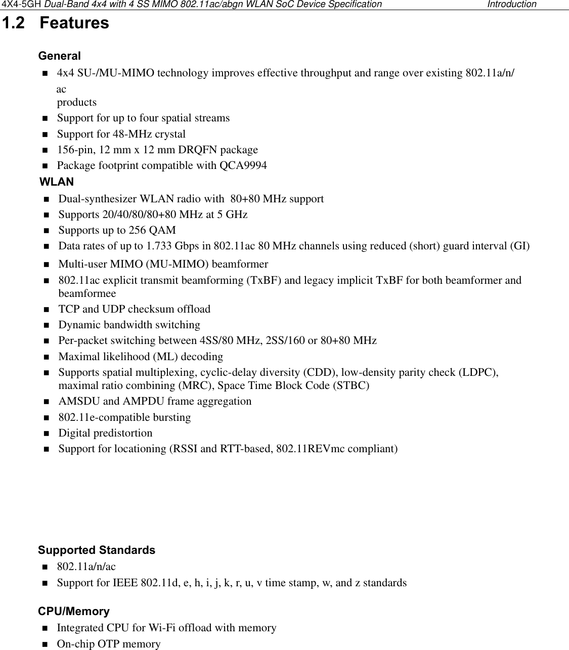 4X4-5GH Dual-Band 4x4 with 4 SS MIMO 802.11ac/abgn WLAN SoC Device Specification  Introduction1.2 FeaturesGeneral4x4 SU-/MU-MIMO technology improves effective throughput and range over existing 802.11a/n/  acproductsSupport for up to four spatial streamsSupport for 48-MHz crystal156-pin, 12 mm x 12 mm DRQFN packagePackage footprint compatible with QCA9994WLANDual-synthesizer WLAN radio with  80+80 MHz supportSupports 20/40/80/80+80 MHz at 5 GHzSupports up to 256 QAMData rates of up to 1.733 Gbps in 802.11ac 80 MHz channels using reduced (short) guard interval (GI)Multi-user MIMO (MU-MIMO) beamformer802.11ac explicit transmit beamforming (TxBF) and legacy implicit TxBF for both beamformer andbeamformeeTCP and UDP checksum offloadDynamic bandwidth switchingPer-packet switching between 4SS/80 MHz, 2SS/160 or 80+80 MHzMaximal likelihood (ML) decodingSupports spatial multiplexing, cyclic-delay diversity (CDD), low-density parity check (LDPC),maximal ratio combining (MRC), Space Time Block Code (STBC)AMSDU and AMPDU frame aggregation802.11e-compatible burstingDigital predistortionSupport for locationing (RSSI and RTT-based, 802.11REVmc compliant)Supported Standards802.11a/n/acSupport for IEEE 802.11d, e, h, i, j, k, r, u, v time stamp, w, and z standardsCPU/MemoryIntegrated CPU for Wi-Fi offload with memoryOn-chip OTP memory