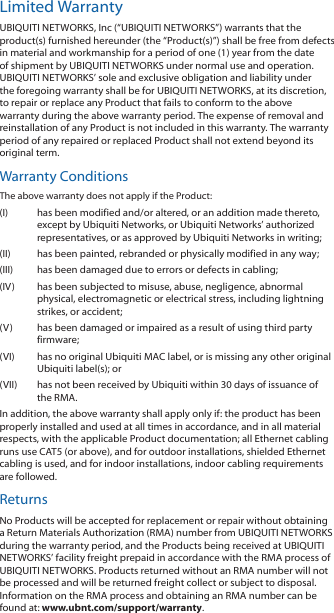 Limited WarrantyUBIQUITI NETWORKS, Inc (“UBIQUITI NETWORKS”) warrants that the product(s) furnished hereunder (the “Product(s)”) shall be free from defects in material and workmanship for a period of one (1) year from the date of shipment by UBIQUITI NETWORKS under normal use and operation. UBIQUITI NETWORKS’ sole and exclusive obligation and liability under the foregoing warranty shall be for UBIQUITI NETWORKS, at its discretion, to repair or replace any Product that fails to conform to the above warranty during the above warranty period. The expense of removal and reinstallation of any Product is not included in this warranty. The warranty period of any repaired or replaced Product shall not extend beyond its original term. Warranty ConditionsThe above warranty does not apply if the Product:(I)  has been modified and/or altered, or an addition made thereto, except by Ubiquiti Networks, or Ubiquiti Networks’ authorized representatives, or as approved by Ubiquiti Networks in writing;(II)  has been painted, rebranded or physically modified in any way;(III)  has been damaged due to errors or defects in cabling;(IV)  has been subjected to misuse, abuse, negligence, abnormal physical, electromagnetic or electrical stress, including lightning strikes, or accident;(V)  has been damaged or impaired as a result of using third party firmware; (VI)  has no original Ubiquiti MAC label, or is missing any other original Ubiquiti label(s); or(VII)  has not been received by Ubiquiti within 30 days of issuance of the RMA.In addition, the above warranty shall apply only if: the product has been properly installed and used at all times in accordance, and in all material respects, with the applicable Product documentation; all Ethernet cabling runs use CAT5 (or above), and for outdoor installations, shielded Ethernet cabling is used, and for indoor installations, indoor cabling requirements are followed.ReturnsNo Products will be accepted for replacement or repair without obtaining a Return Materials Authorization (RMA) number from UBIQUITI NETWORKS during the warranty period, and the Products being received at UBIQUITI NETWORKS’ facility freight prepaid in accordance with the RMA process of UBIQUITI NETWORKS. Products returned without an RMA number will not be processed and will be returned freight collect or subject to disposal. Information on the RMA process and obtaining an RMA number can be found at: www.ubnt.com/support/warranty.