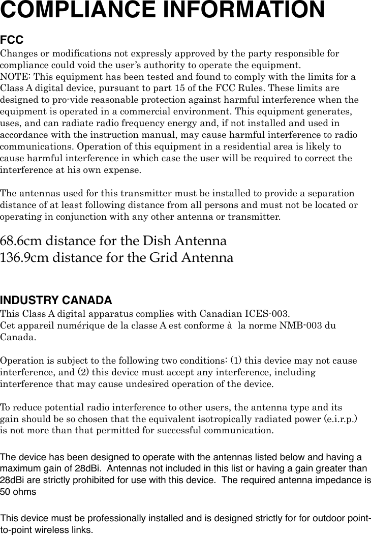 COMPLIANCE INFORMATION FCC Changes or modifications not expressly approved by the party responsible for compliance could void the user’s authority to operate the equipment. NOTE: This equipment has been tested and found to comply with the limits for a Class A digital device, pursuant to part 15 of the FCC Rules. These limits are designed to pro-vide reasonable protection against harmful interference when the equipment is operated in a commercial environment. This equipment generates, uses, and can radiate radio frequency energy and, if not installed and used in accordance with the instruction manual, may cause harmful interference to radio communications. Operation of this equipment in a residential area is likely to cause harmful interference in which case the user will be required to correct the interference at his own expense. ! The antennas used for this transmitter must be installed to provide a separation distance of at least following distance from all persons and must not be located or operating in conjunction with any other antenna or transmitter. 68.6cm distance for the Dish Antenna136.9cm distance for the Grid Antenna!INDUSTRY CANADAThis Class A digital apparatus complies with Canadian ICES-003. Cet appareil numérique de la classe A est conforme à! la norme NMB-003 du Canada. ! Operation is subject to the following two conditions: (1) this device may not cause interference, and (2) this device must accept any interference, including interference that may cause undesired operation of the device. !! To reduce potential radio interference to other users, the antenna type and its gain should be so chosen that the equivalent isotropically radiated power (e.i.r.p.) is not more than that permitted for successful communication.! The device has been designed to operate with the antennas listed below and having a maximum gain of 28dBi.  Antennas not included in this list or having a gain greater than 28dBi are strictly prohibited for use with this device.  The required antenna impedance is 50 ohmsThis device must be professionally installed and is designed strictly for for outdoor point-to-point wireless links.