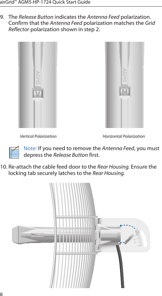 8airGrid™ AGM5-HP-1724 Quick Start Guide9.  The Release Button indicates the Antenna Feed polarization. Confirm that the Antenna Feed polarization matches the Grid Reflector polarization shown in step 2.Vertical Polarization Horizontal PolarizationNote: If you need to remove the Antenna Feed, you must depress the Release Button first.10. Re-attach the cable feed door to the Rear Housing. Ensure the locking tab securely latches to the Rear Housing.