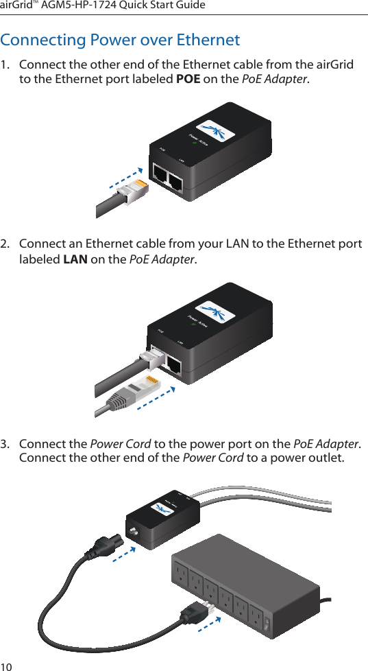 10airGrid™ AGM5-HP-1724 Quick Start GuideConnecting Power over Ethernet1.  Connect the other end of the Ethernet cable from the airGrid to the Ethernet port labeled POE on the PoE Adapter.2.  Connect an Ethernet cable from your LAN to the Ethernet port labeled LAN on the PoE Adapter. 3.  Connect the Power Cord to the power port on the PoE Adapter. Connect the other end of the Power Cord to a power outlet.
