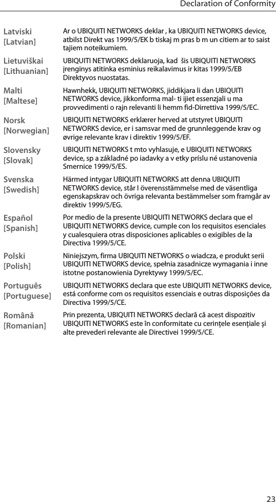 23Declaration of ConformityLatviski [Latvian]Ar o UBIQUITI NETWORKS deklar , ka UBIQUITI NETWORKS device, atbilst Direkt vas 1999/5/EK b tiskaj m pras b m un citiem ar to saist tajiem noteikumiem.Lietuviškai [Lithuanian]UBIQUITI NETWORKS deklaruoja, kad  šis UBIQUITI NETWORKS įrenginys atitinka esminius reikalavimus ir kitas 1999/5/EB Direktyvos nuostatas.Malti [Maltese]Hawnhekk, UBIQUITI NETWORKS, jiddikjara li dan UBIQUITI NETWORKS device, jikkonforma mal- ti ijiet essenzjali u ma provvedimenti o rajn relevanti li hemm fid-Dirrettiva 1999/5/EC.Norsk [Norwegian]UBIQUITI NETWORKS erklærer herved at utstyret UBIQUITI NETWORKS device, er i samsvar med de grunnleggende krav og øvrige relevante krav i direktiv 1999/5/EF.Slovensky [Slovak]UBIQUITI NETWORKS t mto vyhlasuje, e UBIQUITI NETWORKS device, sp a základné po iadavky a v etky príslu né ustanovenia Smernice 1999/5/ES.Svenska [Swedish]Härmed intygar UBIQUITI NETWORKS att denna UBIQUITI NETWORKS device, står I överensstämmelse med de väsentliga egenskapskrav och övriga relevanta bestämmelser som framgår av direktiv 1999/5/EG.Español [Spanish]Por medio de la presente UBIQUITI NETWORKS declara que el UBIQUITI NETWORKS device, cumple con los requisitos esenciales y cualesquiera otras disposiciones aplicables o exigibles de la Directiva 1999/5/CE.Polski  [Polish]Niniejszym, firma UBIQUITI NETWORKS o wiadcza, e produkt serii UBIQUITI NETWORKS device, spełnia zasadnicze wymagania i inne istotne postanowienia Dyrektywy 1999/5/EC.Português [Portuguese]UBIQUITI NETWORKS declara que este UBIQUITI NETWORKS device, está conforme com os requisitos essenciais e outras disposições da Directiva 1999/5/CE.Română [Romanian]Prin prezenta, UBIQUITI NETWORKS declară că acest dispozitiv UBIQUITI NETWORKS este în conformitate cu cerințele esențiale și alte prevederi relevante ale Directivei 1999/5/CE.