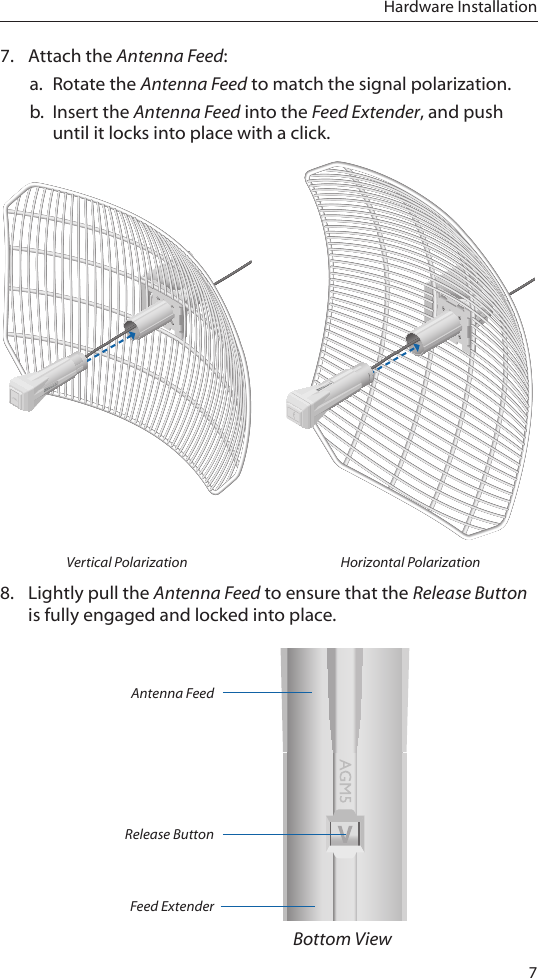 7Hardware Installation7.  Attach the Antenna Feed:a.  Rotate the Antenna Feed to match the signal polarization.b.  Insert the Antenna Feed into the Feed Extender, and push until it locks into place with a click.Vertical Polarization Horizontal Polarization8.  Lightly pull the Antenna Feed to ensure that the Release Button is fully engaged and locked into place.Antenna FeedFeed ExtenderRelease ButtonBottom View