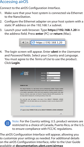 Accessing airOSConnect to the airOS Configuration Interface. 1.  Make sure that your host system is connected via Ethernet to the NanoStation. 2.  Configure the Ethernet adapter on your host system with a static IP address on the 192.168.1.x subnet.3.  Launch your web browser. Type https://192.168.1.20 in the address field. Press enter (PC) or return (Mac). 4.  The login screen will appear. Enter ubnt in the Username and Password fields. Select your Country and Language. You must agree to the Terms of Use to use the product. Click Login.Note: For the Country setting, U.S. product versions are restricted to a choice of Canada, Puerto Rico, or the U.S. to ensure compliance with FCC/IC regulations. The airOS Configuration Interface will appear, allowing you to customize your settings as needed. For additional details on the airOS Configuration Interface, refer to the User Guide available at documentation.ubnt.com/airmax