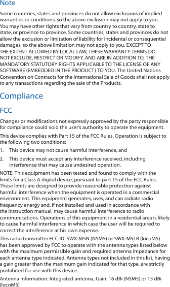 NoteSome countries, states and provinces do not allow exclusions of implied warranties or conditions, so the above exclusion may not apply to you. You may have other rights that vary from country to country, state to state, or province to province. Some countries, states and provinces do not allow the exclusion or limitation of liability for incidental or consequential damages, so the above limitation may not apply to you. EXCEPT TO THE EXTENT ALLOWED BY LOCAL LAW, THESE WARRANTY TERMS DO NOT EXCLUDE, RESTRICT OR MODIFY, AND ARE IN ADDITION TO, THE MANDATORY STATUTORY RIGHTS APPLICABLE TO THE LICENSE OF ANY SOFTWARE (EMBEDDED IN THE PRODUCT) TO YOU. The United Nations Convention on Contracts for the International Sale of Goods shall not apply to any transactions regarding the sale of the Products.ComplianceFCCChanges or modifications not expressly approved by the party responsible for compliance could void the user’s authority to operate the equipment. This device complies with Part 15 of the FCC Rules. Operation is subject to the following two conditions:1.  This device may not cause harmful interference, and 2.  This device must accept any interference received, including interference that may cause undesired operation.NOTE: This equipment has been tested and found to comply with the limits for a Class A digital device, pursuant to part 15 of the FCC Rules. These limits are designed to provide reasonable protection against harmful interference when the equipment is operated in a commercial environment. This equipment generates, uses, and can radiate radio frequency energy and, if not installed and used in accordance with the instruction manual, may cause harmful interference to radio communications. Operations of this equipment in a residential area is likely to cause harmful interference in which case the user will be required to correct the interference at his own expense.This radio transmitter FCC ID: SWX‑M5N (NSM5) or SWX‑M5LB (locoM5) has been approved by FCC to operate with the antenna types listed below with the maximum permissible gain and required antenna impedance for each antenna type indicated. Antenna types not included in this list, having a gain greater than the maximum gain indicated for that type, are strictly prohibited for use with this device.Antenna Information: Integrated antenna, Gain: 16 dBi (NSM5) or 13 dBi (locoM5)