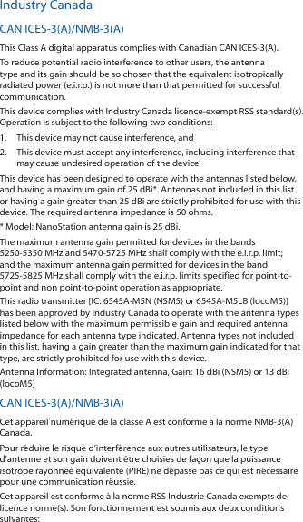 Industry CanadaCAN ICES‑3(A)/NMB‑3(A)This Class A digital apparatus complies with Canadian CAN ICES‑3(A).To reduce potential radio interference to other users, the antenna type and its gain should be so chosen that the equivalent isotropically radiated power (e.i.r.p.) is not more than that permitted for successful communication.This device complies with Industry Canada licence‑exempt RSS standard(s). Operation is subject to the following two conditions: 1.  This device may not cause interference, and 2.  This device must accept any interference, including interference that may cause undesired operation of the device.This device has been designed to operate with the antennas listed below, and having a maximum gain of 25 dBi*. Antennas not included in this list or having a gain greater than 25 dBi are strictly prohibited for use with this device. The required antenna impedance is 50 ohms.* Model: NanoStation antenna gain is 25 dBi.The maximum antenna gain permitted for devices in the bands  5250‑5350 MHz and 5470‑5725 MHz shall comply with the e.i.r.p. limit; and the maximum antenna gain permitted for devices in the band 5725‑5825MHz shall comply with the e.i.r.p. limits specified for point‑to‑point and non point‑to‑point operation as appropriate.This radio transmitter [IC: 6545A‑M5N (NSM5) or 6545A‑M5LB (locoM5)] has been approved by Industry Canada to operate with the antenna types listed below with the maximum permissible gain and required antenna impedance for each antenna type indicated. Antenna types not included in this list, having a gain greater than the maximum gain indicated for that type, are strictly prohibited for use with this device.Antenna Information: Integrated antenna, Gain: 16 dBi (NSM5) or 13 dBi (locoM5)CAN ICES‑3(A)/NMB‑3(A)Cet appareil numérique de la classe A est conforme à la norme NMB‑3(A) Canada.Pour réduire le risque d’interférence aux autres utilisateurs, le type d’antenne et son gain doivent être choisies de façon que la puissance isotrope rayonnée équivalente (PIRE) ne dépasse pas ce qui est nécessaire pour une communication réussie. Cet appareil est conforme à la norme RSS Industrie Canada exempts de licence norme(s). Son fonctionnement est soumis aux deux conditions suivantes: