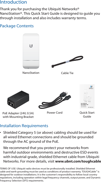 IntroductionThank you for purchasing the Ubiquiti Networks® NanoStation®. This Quick Start Guide is designed to guide you through installation and also includes warranty terms.Package ContentsNanoStation Cable TieHigh-Power 2x2 MIMO  airMAX® TDMA StationModels: NSM2/NSM3/NSM365/NSM5/locoM2/locoM5/locoM9PoE Adapter (24V, 0.5A)with Mounting BracketPower Cord Quick Start GuideInstallation Requirements•  Shielded Category 5 (or above) cabling should be used for all wired Ethernet connections and should be grounded through the AC ground of the PoE.We recommend that you protect your networks from harmful outdoor environments and destructive ESD events with industrial‑grade, shielded Ethernet cable from Ubiquiti Networks. For more details, visit www.ubnt.com/toughcableTERMS OF USE: Ubiquiti radio devices must be professionally installed. Shielded Ethernet cable and earth grounding must be used as conditions of product warranty. TOUGHCable™ is designed for outdoor installations. It is the customer’s responsibility to follow local country regulations, including operation within legal frequency channels, output power, and Dynamic Frequency Selection (DFS) requirements.