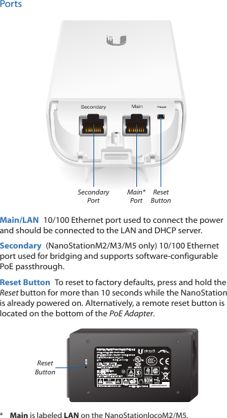 PortsMain* PortSecondary PortReset ButtonMain/LAN  10/100 Ethernet port used to connect the power and should be connected to the LAN and DHCP server.Secondary  (NanoStationM2/M3/M5 only) 10/100 Ethernet port used for bridging and supports software‑configurable PoE passthrough.Reset Button  To reset to factory defaults, press and hold the Reset button for more than 10 seconds while the NanoStation is already poweredon. Alternatively, a remote reset button is located on the bottom of the PoE Adapter.RESETSwitching Gigabit Power Supply / PoEReset Button*  Main is labeled LAN on the NanoStationlocoM2/M5.