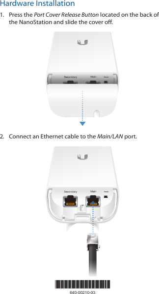 Hardware Installation1.  Press the Port Cover Release Button located on the back of the NanoStation and slide the cover off.2.  Connect an Ethernet cable to the Main/LAN port.*640-00210-03*640-00210-03
