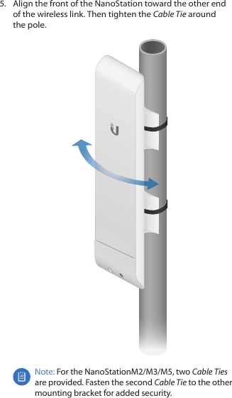 5.  Align the front of the NanoStation toward the other end of the wireless link. Then tighten the Cable Tie around thepole.Note: For the NanoStationM2/M3/M5, two Cable Ties are provided. Fasten the second Cable Tie to the other mounting bracket for added security. 