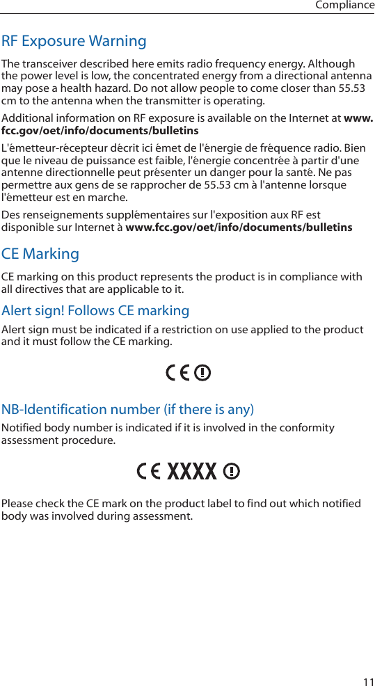 11ComplianceRF Exposure WarningThe transceiver described here emits radio frequency energy. Although the power level is low, the concentrated energy from a directional antenna may pose a health hazard. Do not allow people to come closer than 55.53 cm to the antenna when the transmitter is operating. Additional information on RF exposure is available on the Internet at www.fcc.gov/oet/info/documents/bulletinsL&apos;émetteur-récepteur décrit ici émet de l&apos;énergie de fréquence radio. Bien que le niveau de puissance est faible, l&apos;énergie concentrée à partir d&apos;une antenne directionnelle peut présenter un danger pour la santé. Ne pas permettre aux gens de se rapprocher de 55.53 cm à l&apos;antenne lorsque l&apos;émetteur est en marche. Des renseignements supplémentaires sur l&apos;exposition aux RF est disponible sur Internet à www.fcc.gov/oet/info/documents/bulletinsCE MarkingCE marking on this product represents the product is in compliance with all directives that are applicable to it.Alert sign! Follows CE markingAlert sign must be indicated if a restriction on use applied to the product and it must follow the CE marking.NB-Identification number (if there is any)Notified body number is indicated if it is involved in the conformity assessment procedure.Please check the CE mark on the product label to find out which notified body was involved during assessment.