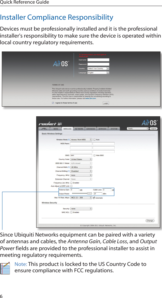 6Quick Reference GuideInstaller Compliance ResponsibilityDevices must be professionally installed and it is the professional installer&apos;s responsibility to make sure the device is operated within local country regulatory requirements.Since Ubiquiti Networks equipment can be paired with a variety of antennas and cables, the Antenna Gain, Cable Loss, and Output Power fields are provided to the professional installer to assist in meeting regulatory requirements. Note: This product is locked to the US Country Code to ensure compliance with FCC regulations. 