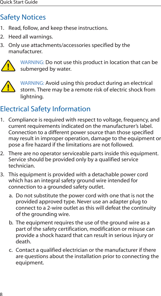 8Quick Start GuideSafety Notices1.  Read, follow, and keep these instructions.2.  Heed all warnings.3.  Only use attachments/accessories specified by the manufacturer.WARNING: Do not use this product in location that can be submerged by water.  WARNING: Avoid using this product during an electrical storm. There may be a remote risk of electric shock from lightning. Electrical Safety Information1.  Compliance is required with respect to voltage, frequency, and current requirements indicated on the manufacturer’s label. Connection to a different power source than those specified may result in improper operation, damage to the equipment or pose a fire hazard if the limitations are not followed.2.  There are no operator serviceable parts inside this equipment. Service should be provided only by a qualified service technician.3.  This equipment is provided with a detachable power cord which has an integral safety ground wire intended for connection to a grounded safety outlet.a.  Do not substitute the power cord with one that is not the provided approved type. Never use an adapter plug to connect to a 2-wire outlet as this will defeat the continuity of the grounding wire. b.  The equipment requires the use of the ground wire as a part of the safety certification, modification or misuse can provide a shock hazard that can result in serious injury or death.c.  Contact a qualified electrician or the manufacturer if there are questions about the installation prior to connecting the equipment.