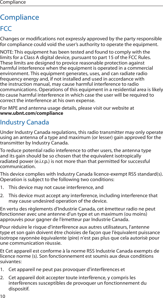 10ComplianceComplianceFCCChanges or modifications not expressly approved by the party responsible for compliance could void the user’s authority to operate the equipment.NOTE: This equipment has been tested and found to comply with the limits for a Class A digital device, pursuant to part 15 of the FCC Rules. These limits are designed to provice reasonable protection against harmful interference when the equipment is operated in a commercial environment. This equipment generates, uses, and can radiate radio frequency energy and, if not installed and used in accordance with the instruction manual, may cause harmful interference to radio communications. Operations of this equipment in a residential area is likely to cause harmful interference in which case the user will be required to correct the interference at his own expense. For MPE and antenna usage details, please visit our website at  www.ubnt.com/complianceIndustry CanadaUnder Industry Canada regulations, this radio transmitter may only operate using an antenna of a type and maximum (or lesser) gain approved for the transmitter by Industry Canada.To reduce potential radio inteference to other users, the antenna type and its gain should be so chosen that the equivalent isotropically radiated power (e.i.r.p.) is not more than that permitted for successful communication.This device complies with Industry Canada licence-exempt RSS standard(s). Operation is subject to the following two conditions:1.  This device may not cause interference, and2.  This device must accept any interference, including interference that may cause undesired operation of the device.En vertu des règlements d&apos;Industrie Canada, cet émetteur radio ne peut fonctionner avec une antenne d&apos;un type et un maximum (ou moins) approuvés pour gagner de l&apos;émetteur par Industrie Canada.Pour réduire le risque d&apos;interférence aux autres utilisateurs, l&apos;antenne type et son gain doivent être choisies de façon que l&apos;équivalent puissance isotrope rayonnée équivalente (pire) n&apos;est pas plus que cela autorisé pour une communication réussie.Et Cet appareil est conforme à la norme RSS Industrie Canada exempts de licence norme (s). Son fonctionnement est soumis aux deux conditions suivantes: 1.  Cet appareil ne peut pas provoquer d&apos;interférences et2.  Cet appareil doit accepter toute interférence, y compris les interférences susceptibles de provoquer un fonctionnement du dispositif.