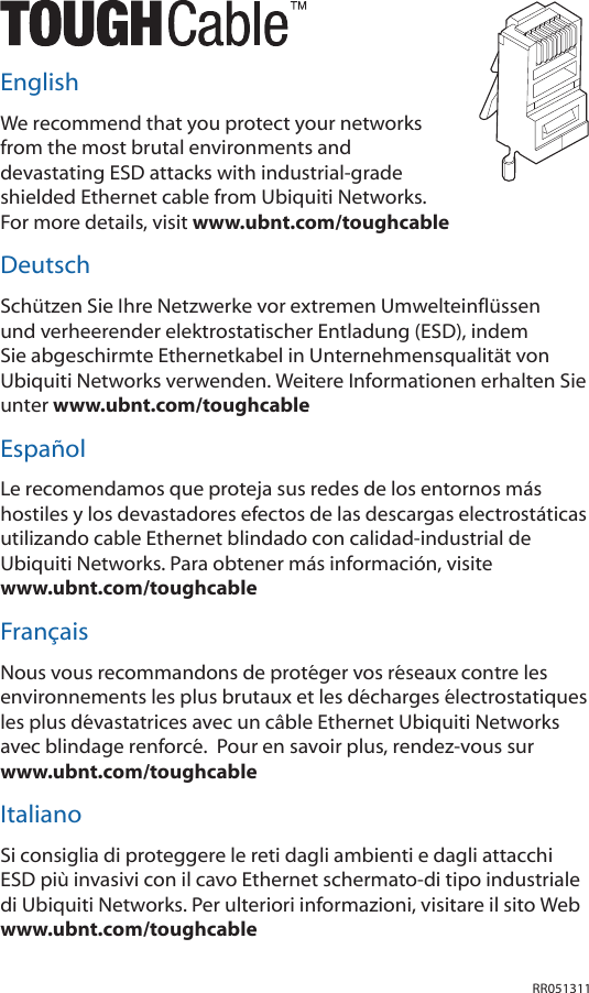 RR051311EnglishWe recommend that you protect your networks from the most brutal environments and devastating ESD attacks with industrial-grade shielded Ethernet cable from Ubiquiti Networks. For more details, visit www.ubnt.com/toughcableDeutschSchützen Sie Ihre Netzwerke vor extremen Umwelteinflüssen und verheerender elektrostatischer Entladung (ESD), indem Sie abgeschirmte Ethernetkabel in Unternehmensqualität von Ubiquiti Networks verwenden. Weitere Informationen erhalten Sie unter www.ubnt.com/toughcableEspañolLe recomendamos que proteja sus redes de los entornos más hostiles y los devastadores efectos de las descargas electrostáticas utilizando cable Ethernet blindado con calidad-industrial de Ubiquiti Networks. Para obtener más información, visite  www.ubnt.com/toughcableFrançaisNous vous recommandons de protéger vos réseaux contre les environnements les plus brutaux et les décharges électrostatiques les plus dévastatrices avec un câble Ethernet Ubiquiti Networks avec blindage renforcé.  Pour en savoir plus, rendez-vous sur  www.ubnt.com/toughcableItalianoSi consiglia di proteggere le reti dagli ambienti e dagli attacchi ESD più invasivi con il cavo Ethernet schermato-di tipo industriale di Ubiquiti Networks. Per ulteriori informazioni, visitare il sito Web www.ubnt.com/toughcable