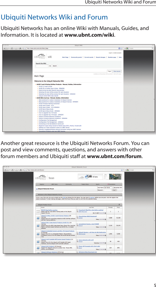 5Ubiquiti Networks Wiki and ForumUbiquiti Networks Wiki and ForumUbiquiti Networks has an online Wiki with Manuals, Guides, and Information. It is located at www.ubnt.com/wiki. Another great resource is the Ubiquiti Networks Forum. You can post and view comments, questions, and answers with other forum members and Ubiquiti staff at www.ubnt.com/forum. 