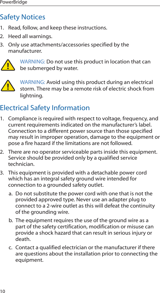 10PowerBridgeSafety Notices1.  Read, follow, and keep these instructions.2.  Heed all warnings.3.  Only use attachments/accessories specified by the manufacturer.WARNING: Do not use this product in location that can be submerged by water.  WARNING: Avoid using this product during an electrical storm. There may be a remote risk of electric shock from lightning. Electrical Safety Information1.  Compliance is required with respect to voltage, frequency, and current requirements indicated on the manufacturer’s label. Connection to a different power source than those specified may result in improper operation, damage to the equipment or pose a fire hazard if the limitations are not followed.2.  There are no operator serviceable parts inside this equipment. Service should be provided only by a qualified service technician.3.  This equipment is provided with a detachable power cord which has an integral safety ground wire intended for connection to a grounded safety outlet.a.  Do not substitute the power cord with one that is not the provided approved type. Never use an adapter plug to connect to a 2-wire outlet as this will defeat the continuity of the grounding wire. b.  The equipment requires the use of the ground wire as a part of the safety certification, modification or misuse can provide a shock hazard that can result in serious injury or death.c.  Contact a qualified electrician or the manufacturer if there are questions about the installation prior to connecting the equipment.