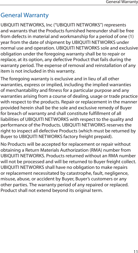 11General WarrantyGeneral WarrantyUBIQUITI NETWORKS, Inc (“UBIQUITI NETWORKS”) represents and warrants that the Products furnished hereunder shall be free from defects in material and workmanship for a period of one (1) year from the date of shipment by UBIQUITI NETWORKS under normal use and operation. UBIQUITI NETWORKS sole and exclusive obligation under the foregoing warranty shall be to repair or replace, at its option, any defective Product that fails during the warranty period. The expense of removal and reinstallation of any item is not included in this warranty.The foregoing warranty is exclusive and in lieu of all other warranties, express or implied, including the implied warranties of merchantability and fitness for a particular purpose and any warranties arising from a course of dealing, usage or trade practice with respect to the products. Repair or replacement in the manner provided herein shall be the sole and exclusive remedy of Buyer for breach of warranty and shall constitute fulfillment of all liabilities of UBIQUITI NETWORKS with respect to the quality and performance of the Products. UBIQUITI NETWORKS reserves the right to inspect all defective Products (which must be returned by Buyer to UBIQUITI NETWORKS factory freight prepaid).No Products will be accepted for replacement or repair without obtaining a Return Materials Authorization (RMA) number from UBIQUITI NETWORKS. Products returned without an RMA number will not be processed and will be returned to Buyer freight collect. UBIQUITI NETWORKS shall have no obligation to make repairs or replacement necessitated by catastrophe, fault, negligence, misuse, abuse, or accident by Buyer, Buyer’s customers or any other parties. The warranty period of any repaired or replaced. Product shall not extend beyond its original term.