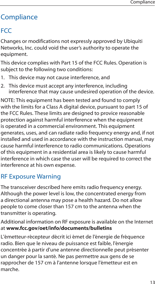 13ComplianceComplianceFCCChanges or modifications not expressly approved by Ubiquiti Networks, Inc. could void the user’s authority to operate the equipment.This device complies with Part 15 of the FCC Rules. Operation is subject to the following two conditions:1.  This device may not cause interference, and2.  This device must accept any interference, including interference that may cause undesired operation of the device. NOTE: This equipment has been tested and found to comply with the limits for a Class A digital device, pursuant to part 15 of the FCC Rules. These limits are designed to provice reasonable protection against harmful interference when the equipment is operated in a commercial environment. This equipment generates, uses, and can radiate radio frequency energy and, if not installed and used in accordance with the instruction manual, may cause harmful interference to radio communications. Operations of this equipment in a residential area is likely to cause harmful interference in which case the user will be required to correct the interference at his own expense. RF Exposure WarningThe transceiver described here emits radio frequency energy. Although the power level is low, the concentrated energy from a directional antenna may pose a health hazard. Do not allow people to come closer than 157 cm to the antenna when the transmitter is operating. Additional information on RF exposure is available on the Internet at www.fcc.gov/oet/info/documents/bulletinsL&apos;émetteur-récepteur décrit ici émet de l&apos;énergie de fréquence radio. Bien que le niveau de puissance est faible, l&apos;énergie concentrée à partir d&apos;une antenne directionnelle peut présenter un danger pour la santé. Ne pas permettre aux gens de se rapprocher de 157 cm à l&apos;antenne lorsque l&apos;émetteur est en marche. 