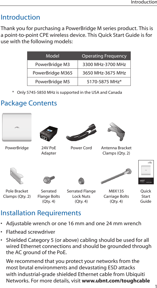 1IntroductionIntroductionThank you for purchasing a PowerBridge M series product. This is a point-to-point CPE wireless device. This Quick Start Guide is for use with the following models:Model Operating FrequencyPowerBridge M3 3300 MHz-3700 MHzPowerBridge M365 3650 MHz-3675 MHzPowerBridge M5 5170-5875 MHz**  Only 5745-5850 MHz is supported in the USA and CanadaPackage ContentsPowerBridge 24V PoE AdapterPower Cord Antenna Bracket Clamps (Qty. 2)Carrier Class AirMax BaseStationModels: M3/M365/M5Pole Bracket Clamps (Qty. 2)Serrated Flange Bolts (Qty. 4)Serrated Flange Lock Nuts (Qty. 4)M8X135 Carriage Bolts (Qty. 4)Quick Start GuideInstallation Requirements• Adjustable wrench or one 16 mm and one 24 mm wrench• Flathead screwdriver• Shielded Category 5 (or above) cabling should be used for all wired Ethernet connections and should be grounded through the AC ground of the PoE.We recommend that you protect your networks from the most brutal environments and devastating ESD attacks with industrial-grade shielded Ethernet cable from Ubiquiti Networks. For more details, visit www.ubnt.com/toughcable